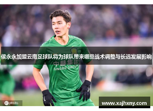 侯永永加盟云南足球队将为球队带来哪些战术调整与长远发展影响