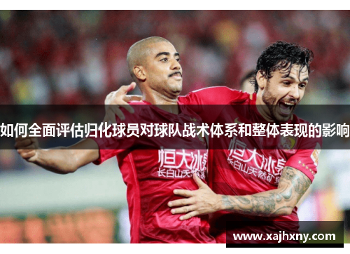 如何全面评估归化球员对球队战术体系和整体表现的影响